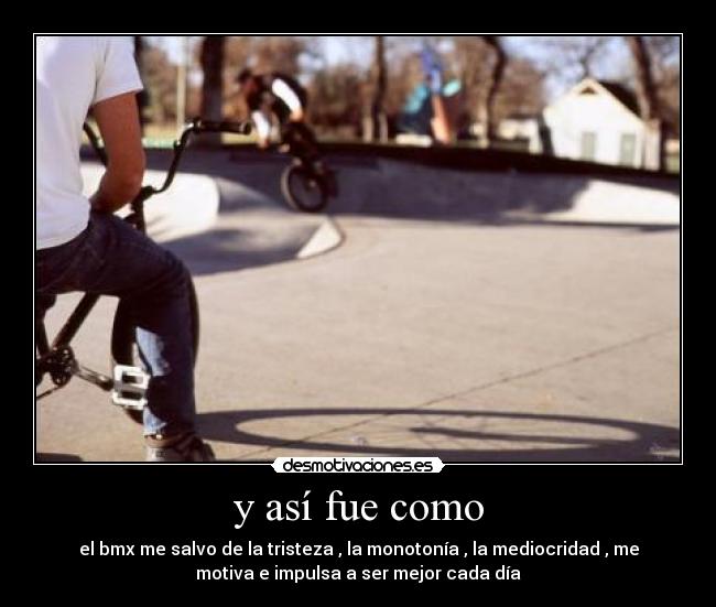 y así fue como - el bmx me salvo de la tristeza , la monotonía , la mediocridad , me
motiva e impulsa a ser mejor cada día