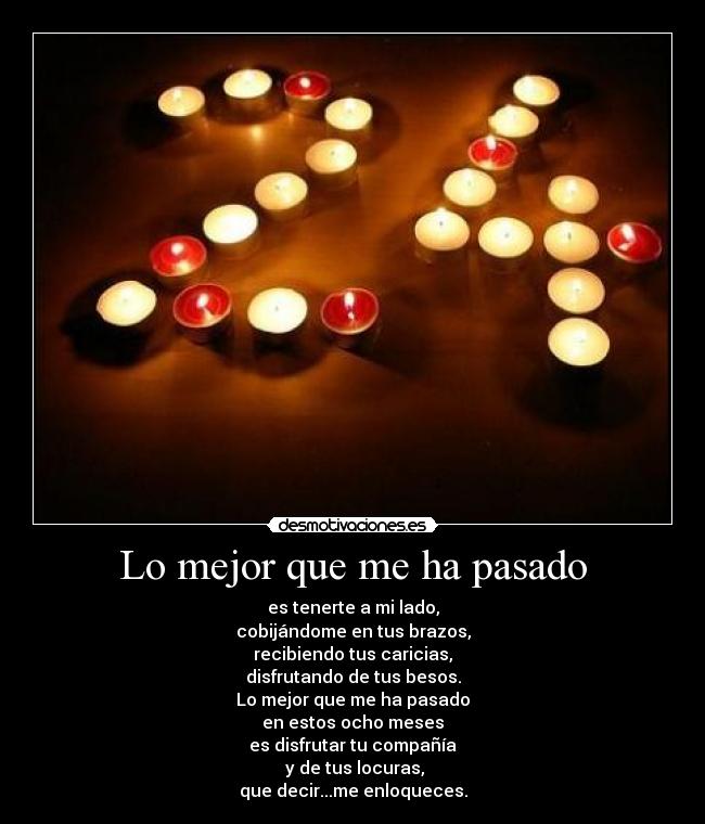 Lo mejor que me ha pasado - es tenerte a mi lado,
cobijándome en tus brazos,
recibiendo tus caricias,
disfrutando de tus besos.
Lo mejor que me ha pasado
en estos ocho meses
es disfrutar tu compañía
y de tus locuras,
que decir...me enloqueces.