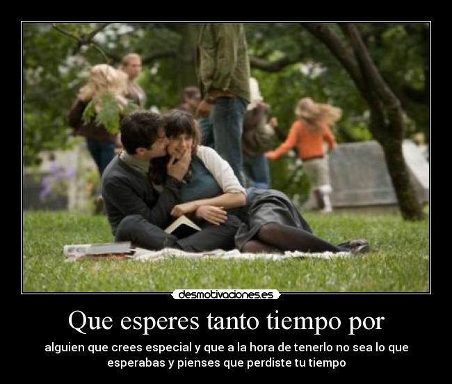 Que esperes tanto tiempo por - alguien que crees especial y que a la hora de tenerlo no sea lo que
esperabas y pienses que perdiste tu tiempo