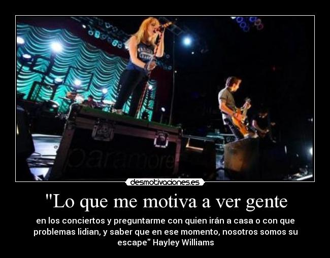 Lo que me motiva a ver gente - en los conciertos y preguntarme con quien irán a casa o con que
problemas lidian, y saber que en ese momento, nosotros somos su
escape Hayley Williams
