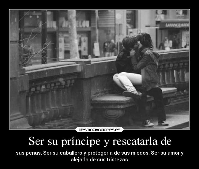 Ser su príncipe y rescatarla de - sus penas. Ser su caballero y protegerla de sus miedos. Ser su amor y
alejarla de sus tristezas.