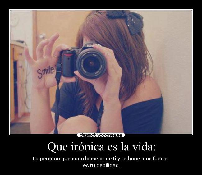 Que irónica es la vida: - La persona que saca lo mejor de ti y te hace más fuerte, 
es tu debilidad.