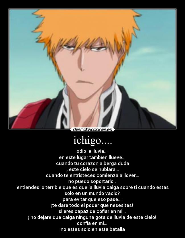 ichigo.... - odio la lluvia...
en este lugar tambíen llueve...
cuando tu corazon alberga duda
, este cielo se nublara...
cuando te entristeces comienza a llover...
no puedo soportarlo .
entiendes lo terrible que es que la lluvia caiga sobre ti cuando estas
solo en un mundo vacio?
para evitar que eso pase...
¡te dare todo el poder que nesesites!
si eres capaz de cofiar en mi...
¡ no dejare que caiga ninguna gota de lluvia de este cielo!
confia en mi...
no estas solo en esta batalla