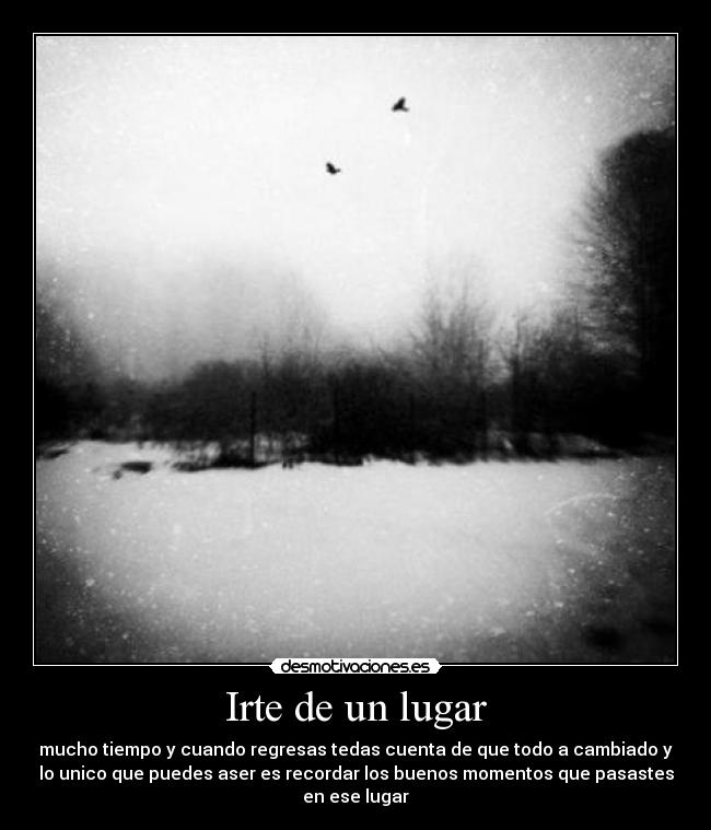 Irte de un lugar - mucho tiempo y cuando regresas tedas cuenta de que todo a cambiado y
lo unico que puedes aser es recordar los buenos momentos que pasastes
en ese lugar