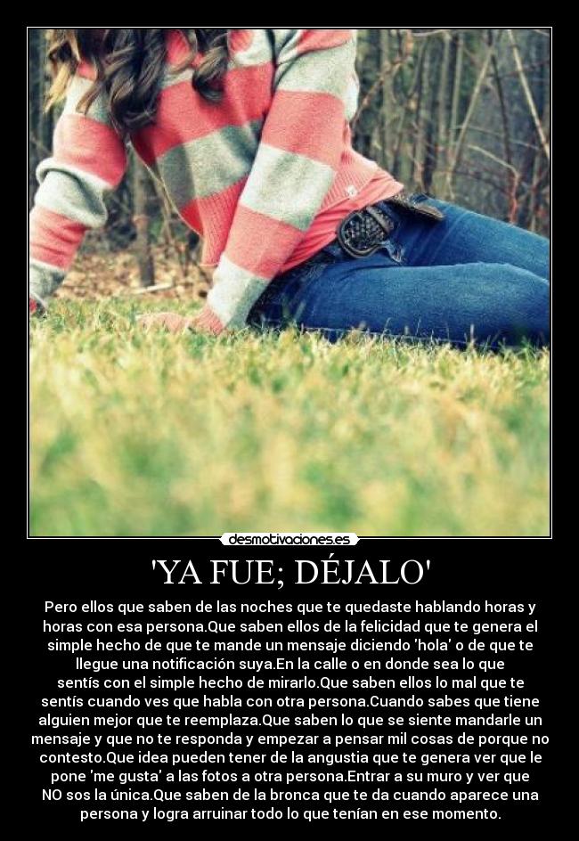 YA FUE; DÉJALO - Pero ellos que saben de las noches que te quedaste hablando horas y
horas con esa persona.Que saben ellos de la felicidad que te genera el
simple hecho de que te mande un mensaje diciendo hola o de que te
llegue una notificación suya.En la calle o en donde sea lo que
sentís con el simple hecho de mirarlo.Que saben ellos lo mal que te
sentís cuando ves que habla con otra persona.Cuando sabes que tiene
alguien mejor que te reemplaza.Que saben lo que se siente mandarle un
mensaje y que no te responda y empezar a pensar mil cosas de porque no
contesto.Que idea pueden tener de la angustia que te genera ver que le
pone me gusta a las fotos a otra persona.Entrar a su muro y ver que
NO sos la única.Que saben de la bronca que te da cuando aparece una
persona y logra arruinar todo lo que tenían en ese momento.