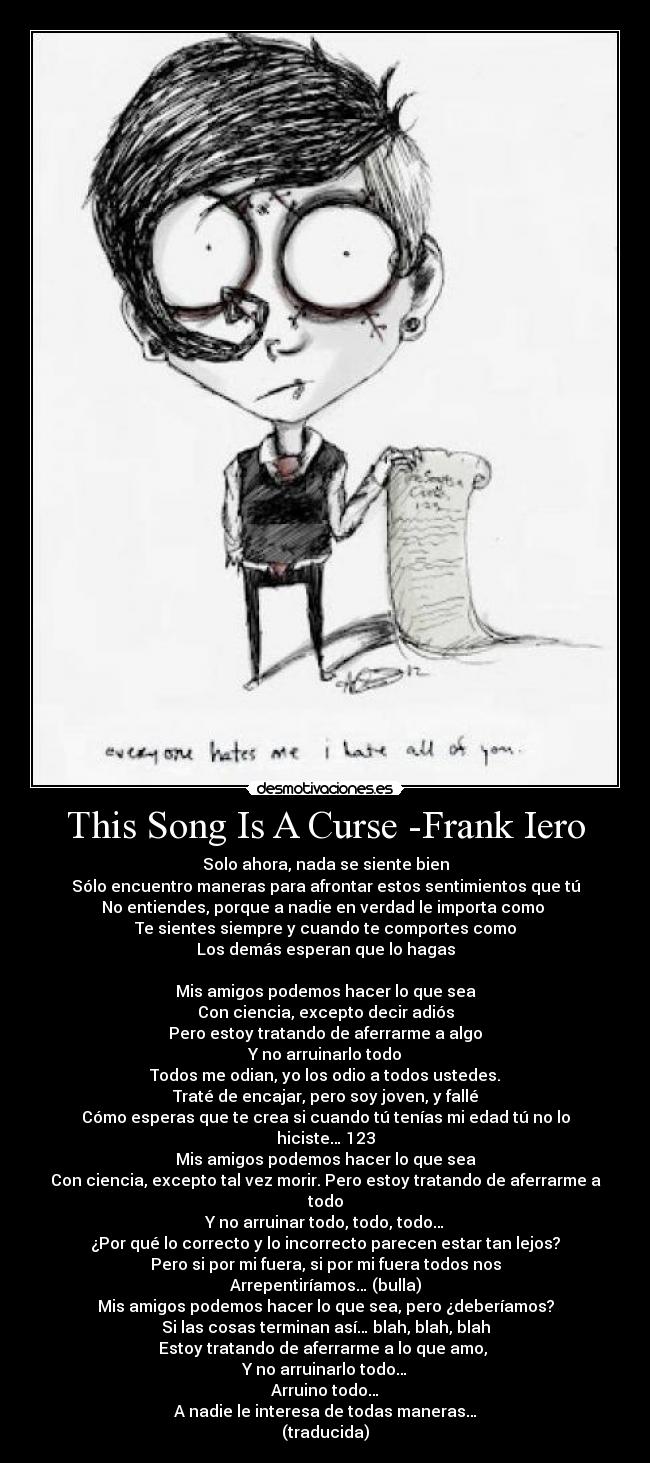 This Song Is A Curse -Frank Iero - Solo ahora, nada se siente bien
Sólo encuentro maneras para afrontar estos sentimientos que tú
No entiendes, porque a nadie en verdad le importa como
Te sientes siempre y cuando te comportes como
Los demás esperan que lo hagas
Mis amigos podemos hacer lo que sea
Con ciencia, excepto decir adiós
Pero estoy tratando de aferrarme a algo
Y no arruinarlo todo
Todos me odian, yo los odio a todos ustedes.
Traté de encajar, pero soy joven, y fallé
Cómo esperas que te crea si cuando tú tenías mi edad tú no lo hiciste… 123
Mis amigos podemos hacer lo que sea
Con ciencia, excepto tal vez morir. Pero estoy tratando de aferrarme a todo
Y no arruinar todo, todo, todo…
¿Por qué lo correcto y lo incorrecto parecen estar tan lejos?
Pero si por mi fuera, si por mi fuera todos nos
Arrepentiríamos… (bulla)
Mis amigos podemos hacer lo que sea, pero ¿deberíamos?
Si las cosas terminan así… blah, blah, blah
Estoy tratando de aferrarme a lo que amo,
Y no arruinarlo todo…
Arruino todo…
A nadie le interesa de todas maneras…
(traducida)