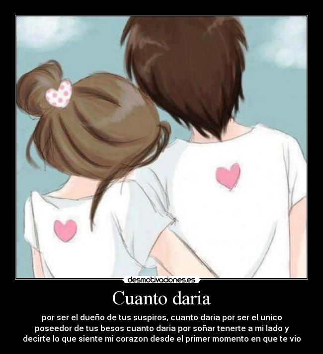 Cuanto daria - por ser el dueño de tus suspiros, cuanto daria por ser el unico
poseedor de tus besos cuanto daria por soñar tenerte a mi lado y
decirte lo que siente mi corazon desde el primer momento en que te vio