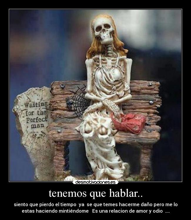 tenemos que hablar.. - siento que pierdo el tiempo ya se que temes hacerme daño pero me lo
estas haciendo mintiéndome Es una relacion de amor y odio ....