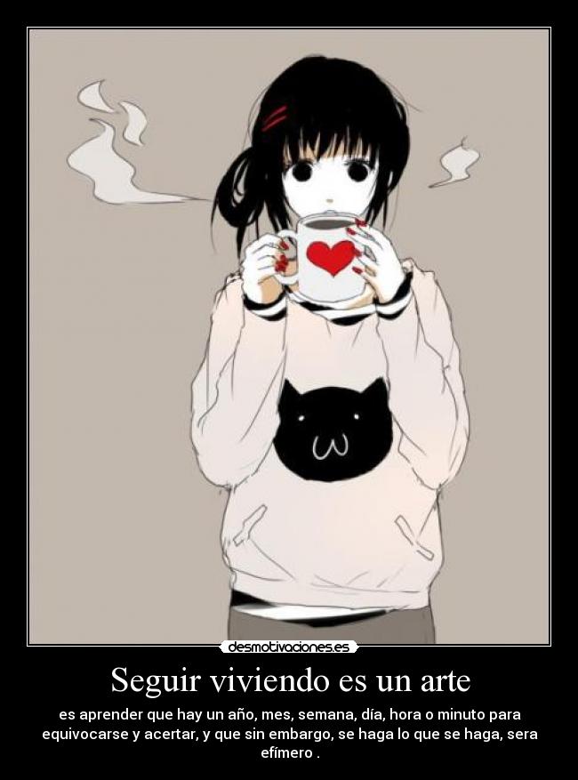 Seguir viviendo es un arte - es aprender que hay un año, mes, semana, día, hora o minuto para
equivocarse y acertar, y que sin embargo, se haga lo que se haga, sera
efímero .