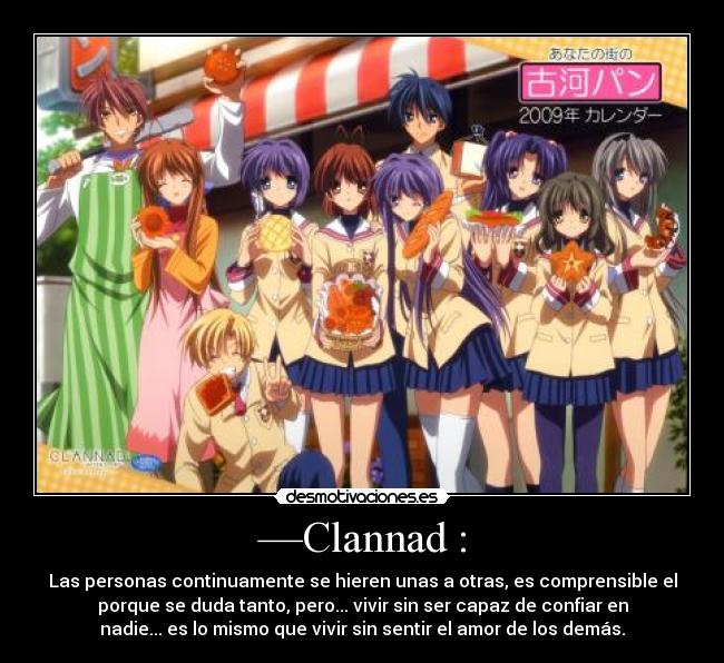 —Clannad : - Las personas continuamente se hieren unas a otras, es comprensible el
porque se duda tanto, pero... vivir sin ser capaz de confiar en
nadie... es lo mismo que vivir sin sentir el amor de los demás.