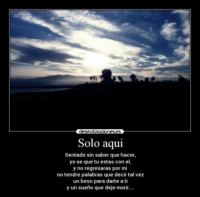 Solo aqui - Sentado sin saber que hacer,
yo se que tu estas con el,
y no regresaras por mi
no tendre palabras que decir tal vez
un beso para darte a ti
y un sueño que deje morir....