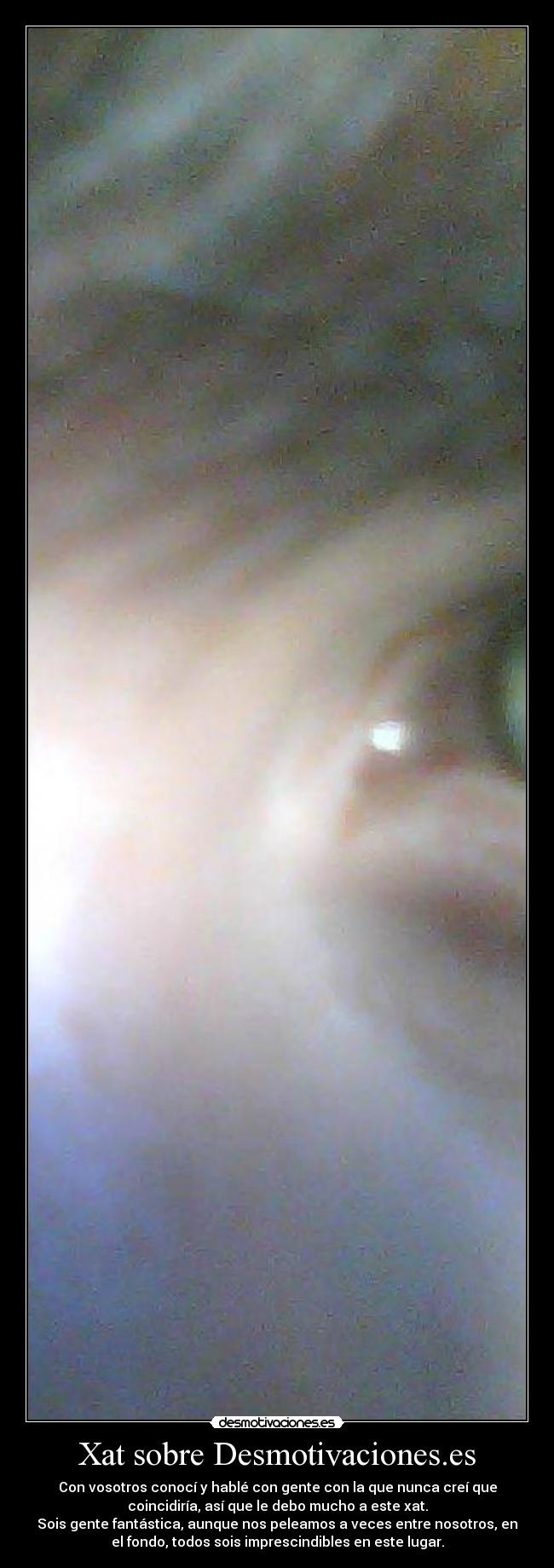 Xat sobre Desmotivaciones.es - Con vosotros conocí y hablé con gente con la que nunca creí que
coincidiría, así que le debo mucho a este xat.
Sois gente fantástica, aunque nos peleamos a veces entre nosotros, en
el fondo, todos sois imprescindibles en este lugar.
