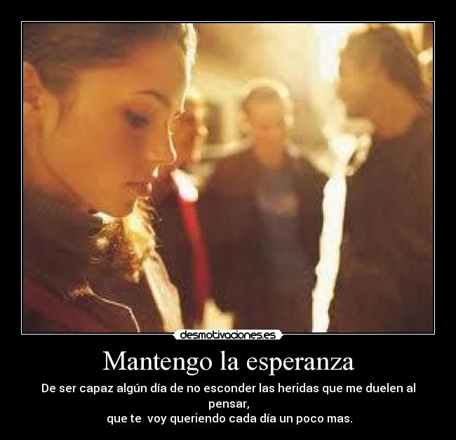 Mantengo la esperanza - De ser capaz algún día de no esconder las heridas que me duelen al pensar,
 que te  voy queriendo cada día un poco mas.