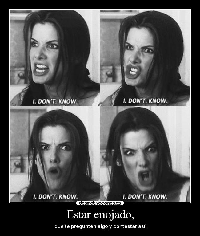 Estar enojado, - que te pregunten algo y contestar así.