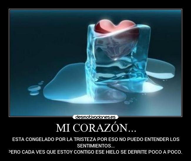 MI CORAZÓN... - ESTA CONGELADO POR LA TRISTEZA POR ESO NO PUEDO ENTENDER LOS
SENTIMIENTOS...
PERO CADA VES QUE ESTOY CONTIGO ESE HIELO SE DERRITE POCO A POCO...