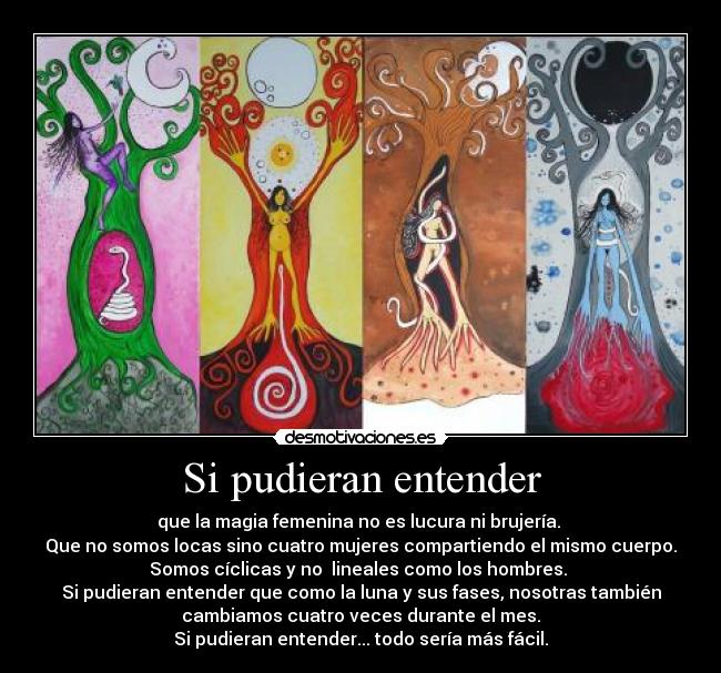Si pudieran entender - que la magia femenina no es lucura ni brujería. 
Que no somos locas sino cuatro mujeres compartiendo el mismo cuerpo.
Somos cíclicas y no  lineales como los hombres. 
Si pudieran entender que como la luna y sus fases, nosotras también
cambiamos cuatro veces durante el mes.
Si pudieran entender... todo sería más fácil.