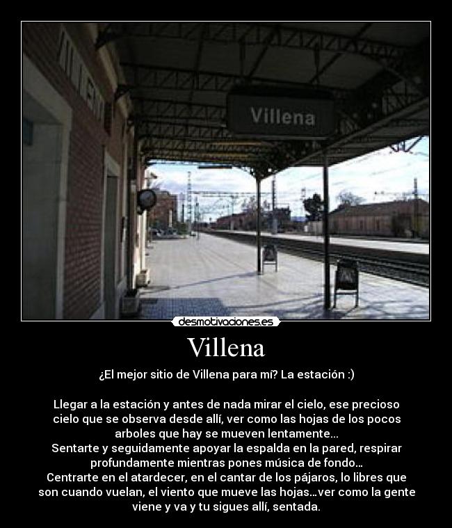 Villena - ¿El mejor sitio de Villena para mí? La estación :)

Llegar a la estación y antes de nada mirar el cielo, ese precioso
cielo que se observa desde allí, ver como las hojas de los pocos
arboles que hay se mueven lentamente...
Sentarte y seguidamente apoyar la espalda en la pared, respirar
profundamente mientras pones música de fondo…
Centrarte en el atardecer, en el cantar de los pájaros, lo libres que
son cuando vuelan, el viento que mueve las hojas…ver como la gente
viene y va y tu sigues allí, sentada.