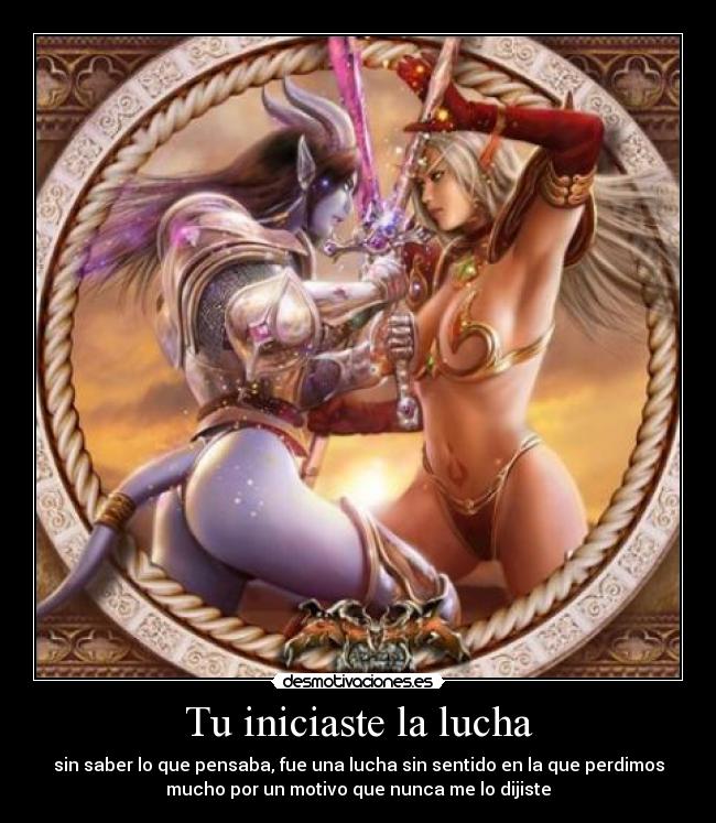 Tu iniciaste la lucha - sin saber lo que pensaba, fue una lucha sin sentido en la que perdimos
mucho por un motivo que nunca me lo dijiste