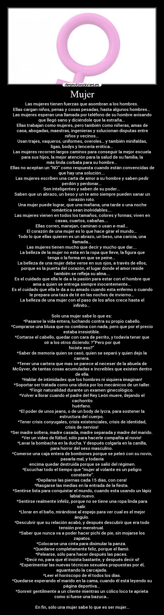 Mujer - Las mujeres tienen fuerzas que asombran a los hombres. 
Ellas cargan niños, penas y cosas pesadas, hasta algunos hombres... 
Las mujeres esperan una llamada por teléfono de su hombre avisando
que llegó sano y diciéndole que la extraña... 
Ellas trabajan como mujeres, pero también como niñeras, amas de
casa, abogadas, maestras, ingenieras y solucionan disputas entre
niños y vecinos... 
Usan trajes, vaqueros, uniformes, overoles... y también minifaldas,
ligas, bodys y lencería erótica... 
Las mujeres recorren largos caminos para conseguir la mejor escuela
para sus hijos, la mejor atención para la salud de su familia, la
más linda corbata para su hombre... 
Ellas no aceptan un NO como respuesta cuando están convencidas de
que hay una solución.... 
Las mujeres escriben una carta de amor a su hombre y saben pedir
perdón y perdonar... 
Son inteligentes y saben de su poder... 
Saben que un abrazo, un beso y un te amo siempre pueden sanar un
corazón roto. 
Una mujer puede lograr, que una mañana, una tarde o una noche
romántica sean inolvidables.... 
Las mujeres vienen en todos los tamaños, colores y formas; viven en
casas, cuartos, cabañas.... 
Ellas corren, manejan, caminan o usan e-mail... 
El corazón de una mujer es lo que hace girar el mundo... 
Todo lo que ellas quieren es un abrazo, un beso, una caricia, una
llamada... 
Las mujeres tienen mucho que decir y mucho que dar.... 
La belleza de la mujer no esta en la ropa que lleve, la figura que
tenga o la forma en que se peine... 
La belleza de una mujer debe verse en sus ojos, a través de ellos,
porque es la puerta del corazón, el lugar donde el amor reside
también se refleja su alma....
Es el cuidado que ella le da a la pasión para estar con el hombre que
ama a quien se entrega siempre inocentemente... 
Es el cuidado que ella le da a su amado cuando esta enfermo o cuando
le prepara una taza de té en las noches de invierno... 
La belleza de una mujer con el paso de los años crece hasta el
infinito... 

Solo una mujer sabe lo que es: 
*Pasarse la vida entera, luchando contra su propio cabello.
*Comprarse una blusa que no combina con nada, pero que por el precio
estaba irresistible. 
*Cortarse el cabello, quedar con cara de perrito, y todavía tener que
oír a los otros diciendo: ?Pero por qué
hiciste eso? 
*Saber de memoria quien se casó, quien se separó y quien dejo la
carrera. 
*Tener una cartera que mas se parece al neceser de la abuela de
McGyver, de tantas cosas acumuladas e increíbles que existen dentro
de ella.
*Hablar de intimidades que los hombres ni siquiera imaginan!
*Soportar ser tratada como una idiota por los mecánicos de un taller.
*Fingir naturalidad durante un examen ginecológico. 
*Volver a llorar cuando el padre del Rey León muere, dejando el
cachorrito
huérfano. 
*El poder de unos jeans, o de un body de lycra, para sostener la
estructura del cuerpo. 
*Tener crisis conyugales, crisis existenciales, crisis de identidad,
crisis de nervios! 
*Ser madre soltera, madre casada, madre separada y madre del marido. 
*Ver un video de fútbol, sólo para hacerle compañía al novio! 
*Lavar la bombacha en la ducha. Y después colgarla en la canilla,
para horror del sexo masculino. 
*Comerse una caja entera de bombones porque se peleó con su novio,
pasarla mal, y todavía
encima quedar destruida porque se salió del régimen.
*Escuchar todo el tiempo que “mujer al volante es un peligro
constante”.
*Depilarse las piernas cada 15 días, con cera! 
*Rasgarse las medias en la entrada de la fiesta. 
*Sentirse lista para conquistar el mundo, cuando esta usando un lápiz
labial nuevo.
*Sentirse realmente infeliz, porque no se tiene una ropa linda para
salir. 
*Llorar en el baño, mirándose al espejo para ver cual es el mejor
ángulo. 
*Descubrir que su relación acabó, y después descubrir que era todo
tensión pre-menstrual. 
*Saber que nunca va a poder hacer pichi de pie, sin mojarse los
zapatos.
*Colocarse una cinta para disimular la panza. 
*Quedarse completamente feliz, porque el llamó. 
*Pelearse, sólo para hacer después las paces. 
*Decir no, para que él insista bastante, y después decir sí!
*Experimentar las nuevas técnicas sexuales propuestas por él,
aguantando la carcajada. 
*Leer el horóscopo de él todos los días.
*Quedarse esperando el marido en la cama, cuando él está leyendo su
página deportiva... 
*Sonreír gentilmente a un cliente mientras un cólico loco te aprieta
como si fuese una bazuca... 

En fin, sólo una mujer sabe lo que es ser mujer...