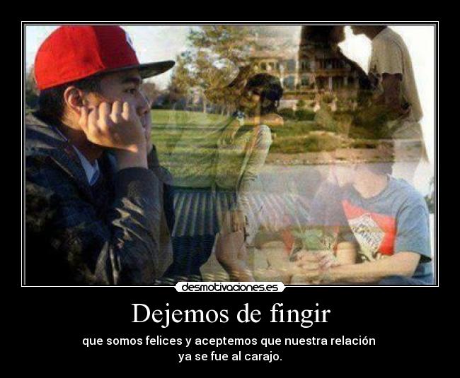 Dejemos de fingir - que somos felices y aceptemos que nuestra relación
ya se fue al carajo.