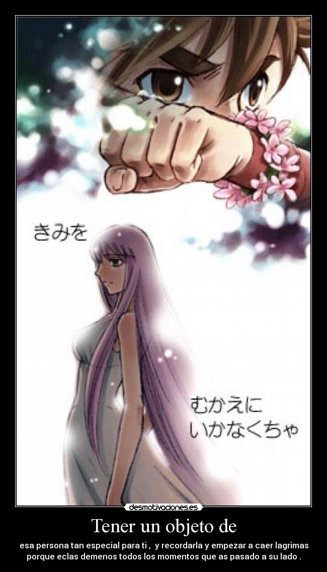 Tener un objeto de - esa persona tan especial para ti , y recordarla y empezar a caer lagrimas
porque eclas demenos todos los momentos que as pasado a su lado .
