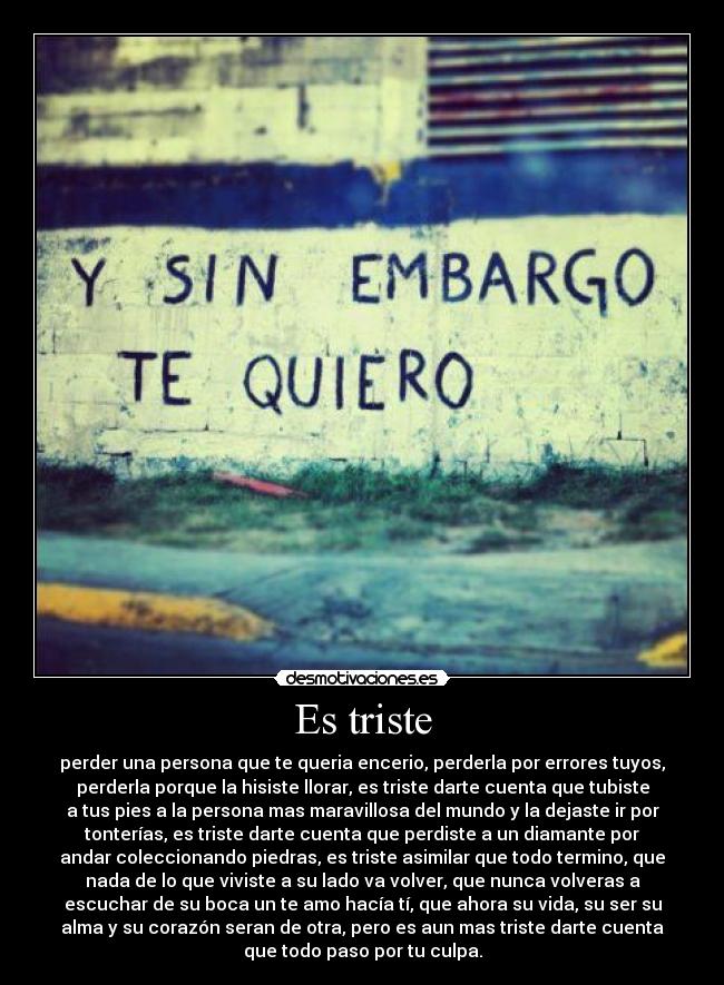 Es triste - perder una persona que te queria encerio, perderla por errores tuyos,
perderla porque la hisiste llorar, es triste darte cuenta que tubiste
a tus pies a la persona mas maravillosa del mundo y la dejaste ir por
tonterías, es triste darte cuenta que perdiste a un diamante por
andar coleccionando piedras, es triste asimilar que todo termino, que
nada de lo que viviste a su lado va volver, que nunca volveras a
escuchar de su boca un te amo hacía tí, que ahora su vida, su ser su
alma y su corazón seran de otra, pero es aun mas triste darte cuenta
que todo paso por tu culpa.