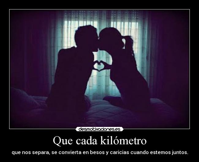 Que cada kilómetro - que nos separa, se convierta en besos y caricias cuando estemos juntos.