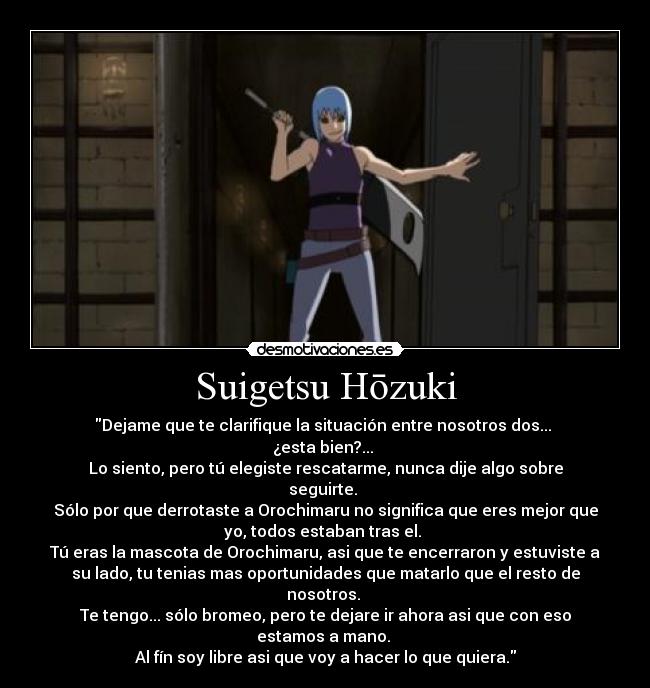 Suigetsu Hōzuki - Dejame que te clarifique la situación entre nosotros dos...
¿esta bien?...
Lo siento, pero tú elegiste rescatarme, nunca dije algo sobre
seguirte.
Sólo por que derrotaste a Orochimaru no significa que eres mejor que
yo, todos estaban tras el.
Tú eras la mascota de Orochimaru, asi que te encerraron y estuviste a
su lado, tu tenias mas oportunidades que matarlo que el resto de
nosotros.
Te tengo... sólo bromeo, pero te dejare ir ahora asi que con eso
estamos a mano.
Al fín soy libre asi que voy a hacer lo que quiera.