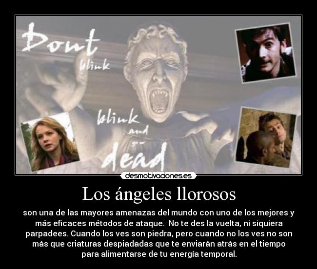 Los ángeles llorosos - son una de las mayores amenazas del mundo con uno de los mejores y
más eficaces métodos de ataque. No te des la vuelta, ni siquiera
parpadees. Cuando los ves son piedra, pero cuando no los ves no son
más que criaturas despiadadas que te enviarán atrás en el tiempo
para alimentarse de tu energía temporal.