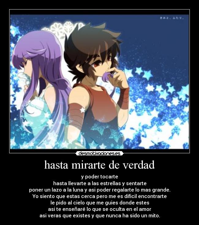 hasta mirarte de verdad - y poder tocarte
hasta llevarte a las estrellas y sentarte
poner un lazo a la luna y asi poder regalarte lo mas grande.
Yo siento que estas cerca pero me es dificil encontrarte
le pido al cielo que me guies donde estes
asi te enseñaré lo que se oculta en el amor
asi veras que existes y que nunca ha sido un mito.