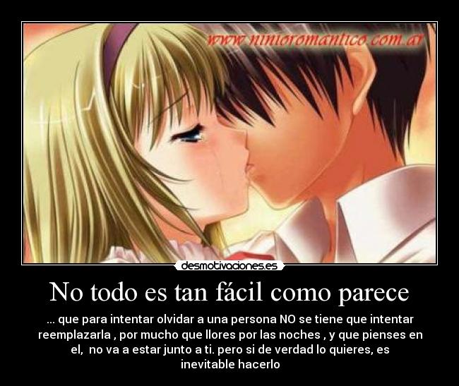 No todo es tan fácil como parece - ... que para intentar olvidar a una persona NO se tiene que intentar
reemplazarla , por mucho que llores por las noches , y que pienses en
el,  no va a estar junto a ti. pero si de verdad lo quieres, es
inevitable hacerlo
