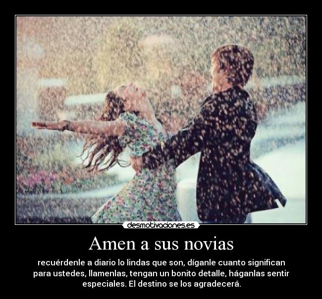 Amen a sus novias - recuérdenle a diario lo lindas que son, díganle cuanto significan
para ustedes, llamenlas, tengan un bonito detalle, háganlas sentir
especiales. El destino se los agradecerá.