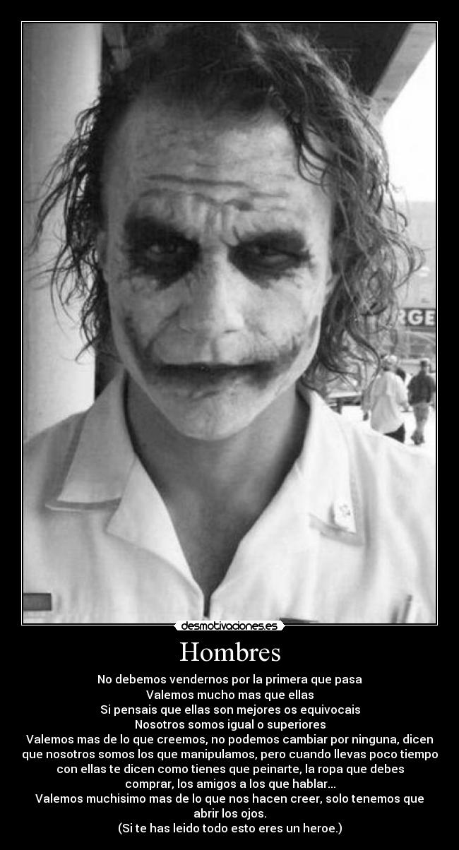 Hombres - No debemos vendernos por la primera que pasa
Valemos mucho mas que ellas
Si pensais que ellas son mejores os equivocais
Nosotros somos igual o superiores
Valemos mas de lo que creemos, no podemos cambiar por ninguna, dicen
que nosotros somos los que manipulamos, pero cuando llevas poco tiempo
con ellas te dicen como tienes que peinarte, la ropa que debes
comprar, los amigos a los que hablar...
Valemos muchisimo mas de lo que nos hacen creer, solo tenemos que
abrir los ojos.
(Si te has leido todo esto eres un heroe.)