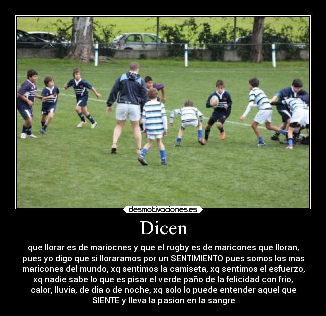 Dicen - que llorar es de mariocnes y que el rugby es de maricones que lloran,
pues yo digo que si lloraramos por un SENTIMIENTO pues somos los mas
maricones del mundo, xq sentimos la camiseta, xq sentimos el esfuerzo,
xq nadie sabe lo que es pisar el verde paño de la felicidad con frio,
calor, lluvia, de dia o de noche, xq solo lo puede entender aquel que
SIENTE y lleva la pasion en la sangre