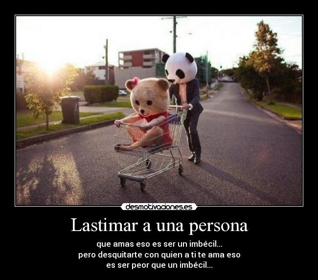 Lastimar a una persona - que amas eso es ser un imbécil...
pero desquitarte con quien a ti te ama eso
es ser peor que un imbécil...