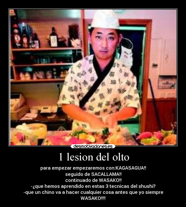 1 lesion del olto - para empezar empezaremos con:KAGASAGUA!!
seguido de SACALLAMA!!
continuado de WASAKO!!
-¿que hemos aprendido en estas 3 tecnicas del shushi?
-que un chino va a hacer cualquier cosa antes que yo siempre
WASAKO!!!!