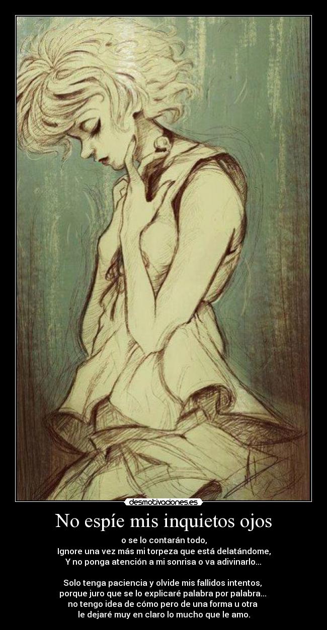 No espíe mis inquietos ojos - o se lo contarán todo,
Ignore una vez más mi torpeza que está delatándome,
Y no ponga atención a mi sonrisa o va adivinarlo...
Solo tenga paciencia y olvide mis fallidos intentos,
porque juro que se lo explicaré palabra por palabra...
no tengo idea de cómo pero de una forma u otra
le dejaré muy en claro lo mucho que le amo.