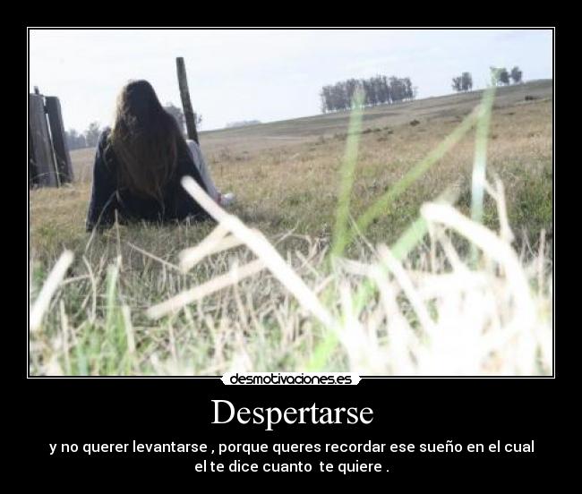Despertarse - y no querer levantarse , porque queres recordar ese sueño en el cual
el te dice cuanto te quiere .