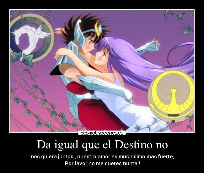 Da igual que el Destino no - nos quiera juntos , nuestro amor es muchisimo mas fuerte,
Por favor no me suetes nunta !