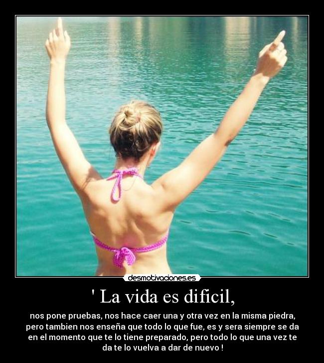  La vida es dificil, - nos pone pruebas, nos hace caer una y otra vez en la misma piedra,
pero tambien nos enseña que todo lo que fue, es y sera siempre se da
en el momento que te lo tiene preparado, pero todo lo que una vez te
da te lo vuelva a dar de nuevo !
