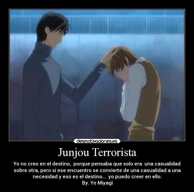 Junjou Terrorista - Yo no creo en el destino, porque pensaba que solo era una casualidad
sobre otra, pero si ese encuentro se convierte de una casualidad a una
necesidad y eso es el destino... yo puedo creer en ello.
By. Yo Miyagi