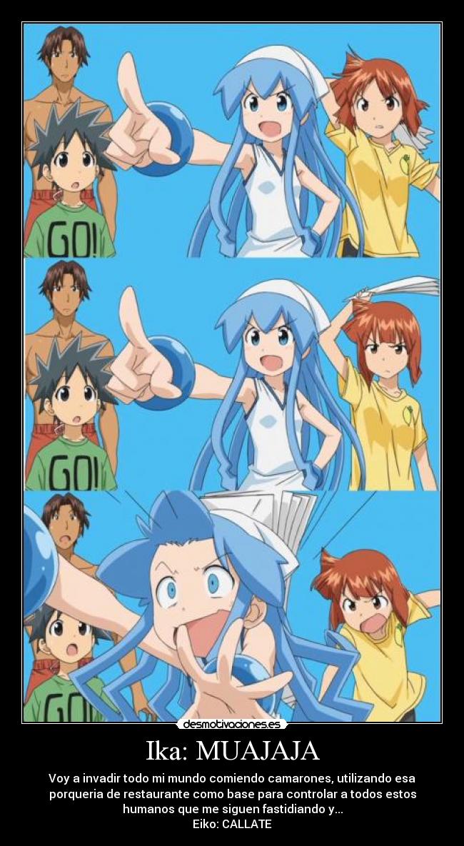 Ika: MUAJAJA - Voy a invadir todo mi mundo comiendo camarones, utilizando esa
porqueria de restaurante como base para controlar a todos estos
humanos que me siguen fastidiando y...
Eiko: CALLATE