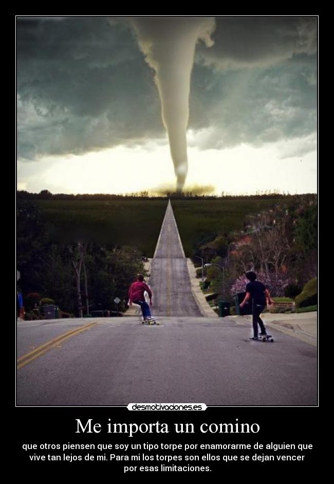 Me importa un comino - que otros piensen que soy un tipo torpe por enamorarme de alguien que
vive tan lejos de mi. Para mi los torpes son ellos que se dejan vencer
por esas limitaciones.