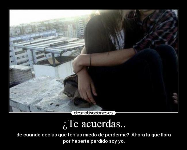 ¿Te acuerdas.. - de cuando decías que tenías miedo de perderme?  Ahora la que llora
por haberte perdido soy yo.