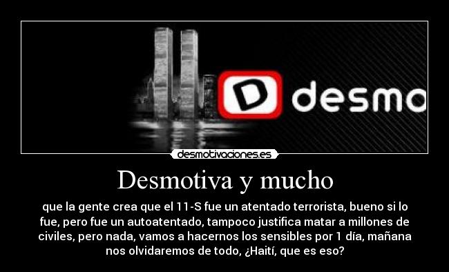 Desmotiva y mucho - que la gente crea que el 11-S fue un atentado terrorista, bueno si lo
fue, pero fue un autoatentado, tampoco justifica matar a millones de
civiles, pero nada, vamos a hacernos los sensibles por 1 día, mañana
nos olvidaremos de todo, ¿Haití, que es eso?