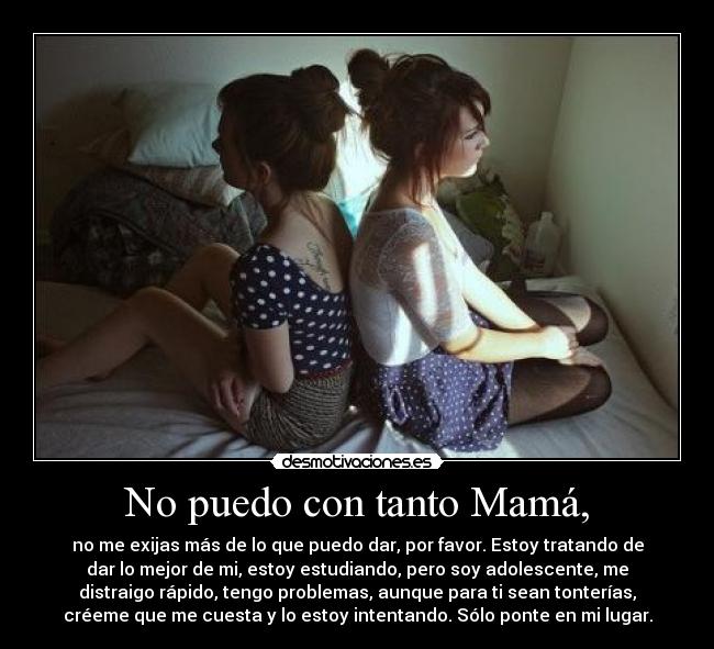 No puedo con tanto Mamá, - no me exijas más de lo que puedo dar, por favor. Estoy tratando de
dar lo mejor de mi, estoy estudiando, pero soy adolescente, me
distraigo rápido, tengo problemas, aunque para ti sean tonterías,
créeme que me cuesta y lo estoy intentando. Sólo ponte en mi lugar.