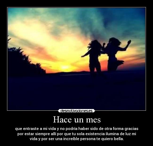 Hace un mes - que entraste a mi vida y no podría haber sido de otra forma gracias
por estar siempre allí por que tu sola existencia ilumina de luz mi
vida y por ser una increíble persona te quiero bella.
