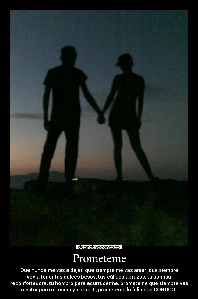 Prometeme - Que nunca me vas a dejar, que siempre me vas amar, que siempre
voy a tener tus dulces besos, tus cálidos abrazos, tu sonrisa
reconfortadora, tu hombro para acurrucarme, prometeme que siempre vas
a estar para mi como yo para TI, prometeme la felicidad CONTIGO..