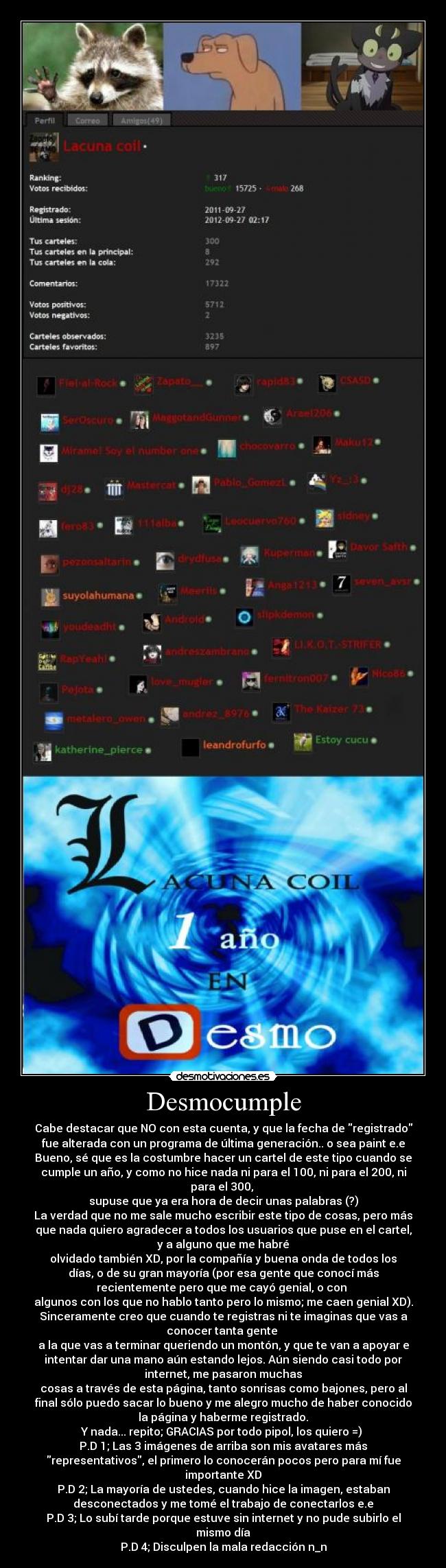 Desmocumple - Cabe destacar que NO con esta cuenta, y que la fecha de registrado
fue alterada con un programa de última generación.. o sea paint e.e
Bueno, sé que es la costumbre hacer un cartel de este tipo cuando se
cumple un año, y como no hice nada ni para el 100, ni para el 200, ni
para el 300,
supuse que ya era hora de decir unas palabras (?)
La verdad que no me sale mucho escribir este tipo de cosas, pero más
que nada quiero agradecer a todos los usuarios que puse en el cartel,
y a alguno que me habré
olvidado también XD, por la compañía y buena onda de todos los
días, o de su gran mayoría (por esa gente que conocí más
recientemente pero que me cayó genial, o con
algunos con los que no hablo tanto pero lo mismo; me caen genial XD).
Sinceramente creo que cuando te registras ni te imaginas que vas a
conocer tanta gente
a la que vas a terminar queriendo un montón, y que te van a apoyar e
intentar dar una mano aún estando lejos. Aún siendo casi todo por
internet, me pasaron muchas
cosas a través de esta página, tanto sonrisas como bajones, pero al
final sólo puedo sacar lo bueno y me alegro mucho de haber conocido
la página y haberme registrado.
Y nada... repito; GRACIAS por todo pipol, los quiero =)
P.D 1; Las 3 imágenes de arriba son mis avatares más
representativos, el primero lo conocerán pocos pero para mí fue
importante XD
P.D 2; La mayoría de ustedes, cuando hice la imagen, estaban
desconectados y me tomé el trabajo de conectarlos e.e
P.D 3; Lo subí tarde porque estuve sin internet y no pude subirlo el
mismo día
P.D 4; Disculpen la mala redacción n_n