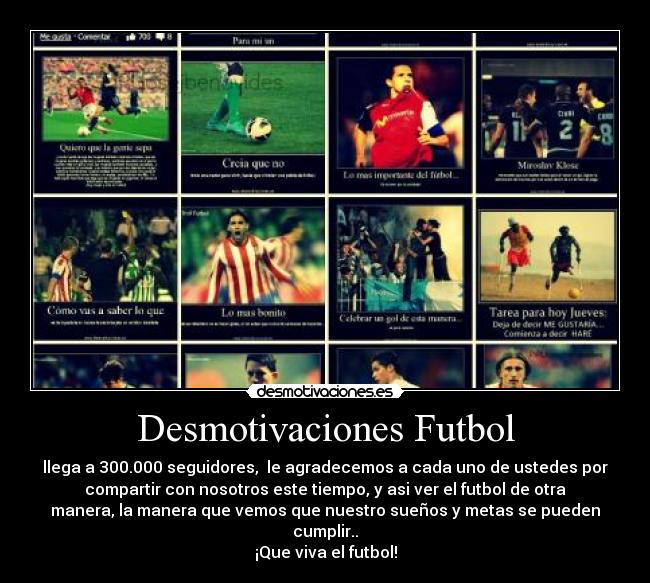 Desmotivaciones Futbol - llega a 300.000 seguidores,  le agradecemos a cada uno de ustedes por
compartir con nosotros este tiempo, y asi ver el futbol de otra
manera, la manera que vemos que nuestro sueños y metas se pueden
cumplir..
¡Que viva el futbol!